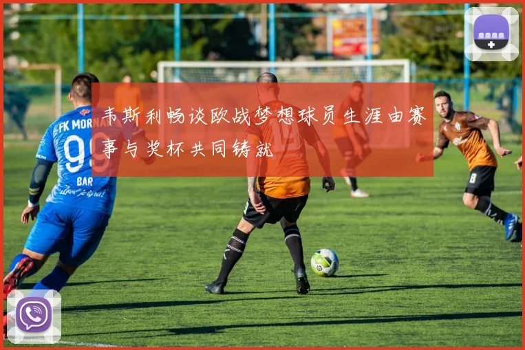 韦斯利畅谈欧战梦想球员生涯由赛事与奖杯共同铸就
