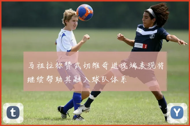 马祖拉称赞武切维奇进攻端表现将继续帮助其融入球队体系