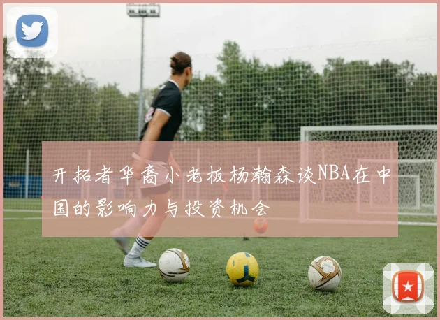 开拓者华裔小老板杨瀚森谈NBA在中国的影响力与投资机会