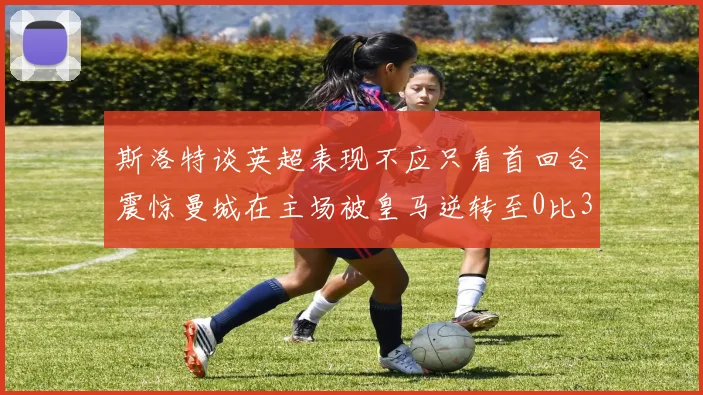 斯洛特谈英超表现不应只看首回合震惊曼城在主场被皇马逆转至0比3