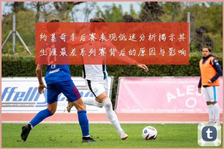 约基奇季后赛表现低迷分析揭示其生涯最差系列赛背后的原因与影响