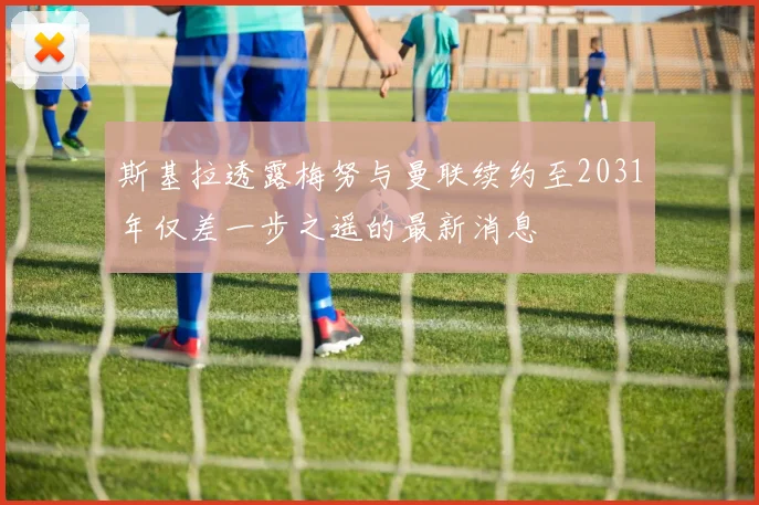 斯基拉透露梅努与曼联续约至2031年仅差一步之遥的最新消息