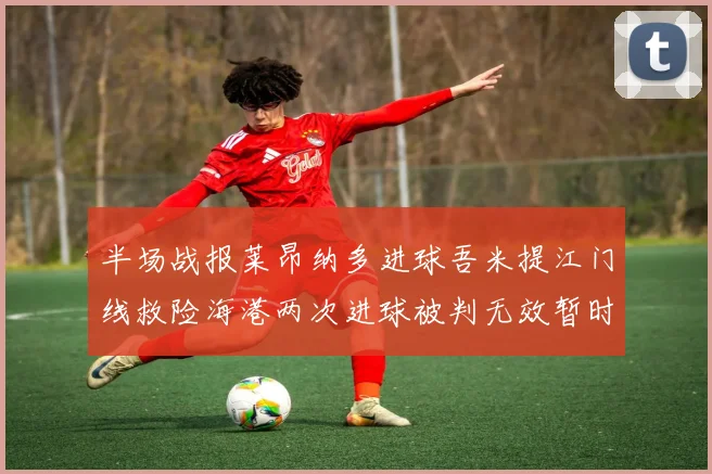 半场战报莱昂纳多进球吾米提江门线救险海港两次进球被判无效暂时1-0领先玉昆