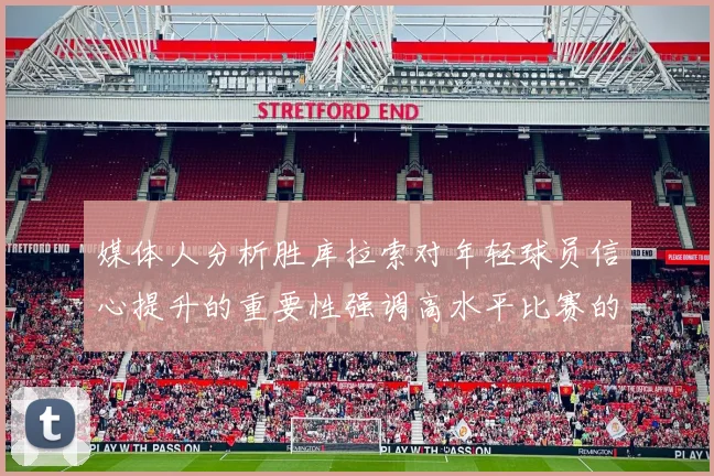 媒体人分析胜库拉索对年轻球员信心提升的重要性强调高水平比赛的必要性