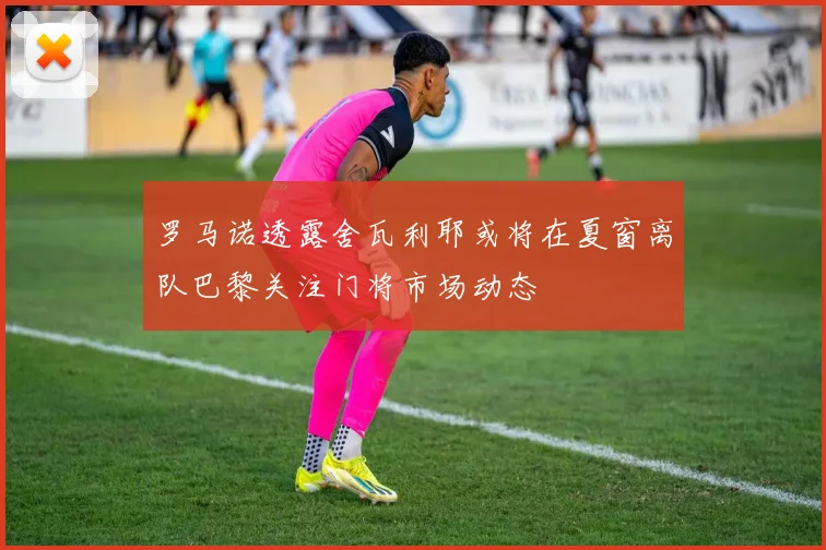 罗马诺透露舍瓦利耶或将在夏窗离队巴黎关注门将市场动态