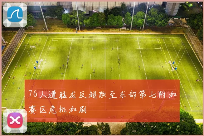 76人遭猛龙反超跌至东部第七附加赛区危机加剧
