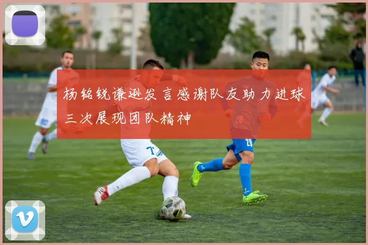 杨铭锐谦逊发言感谢队友助力进球三次展现团队精神