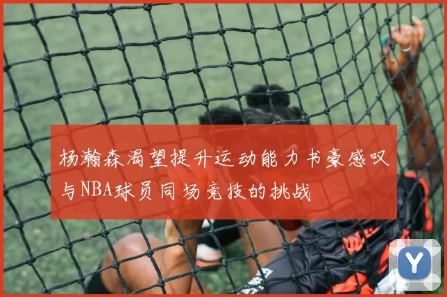 杨瀚森渴望提升运动能力书豪感叹与NBA球员同场竞技的挑战