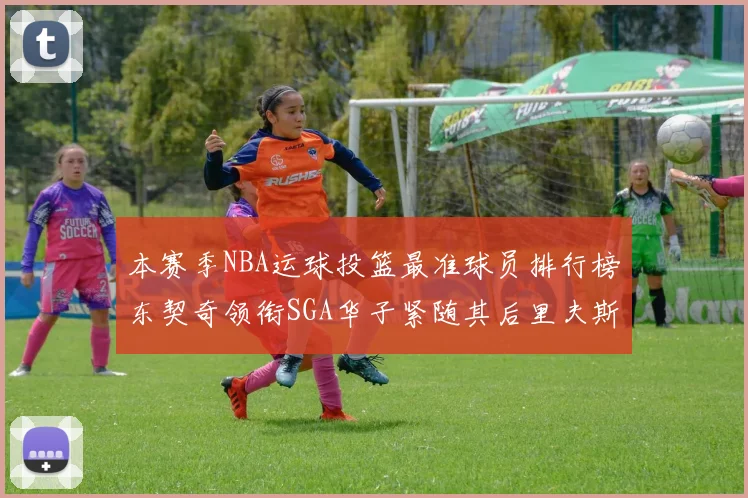 本赛季NBA运球投篮最准球员排行榜东契奇领衔SGA华子紧随其后里夫斯KD表现抢眼