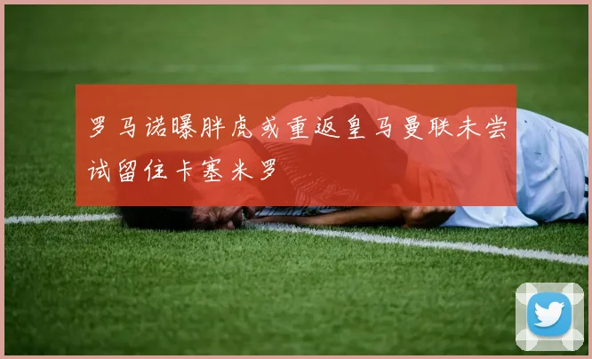 罗马诺曝胖虎或重返皇马曼联未尝试留住卡塞米罗