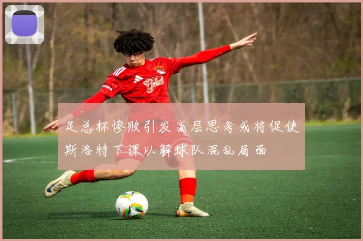 足总杯惨败引发高层思考或将促使斯洛特下课以解球队混乱局面