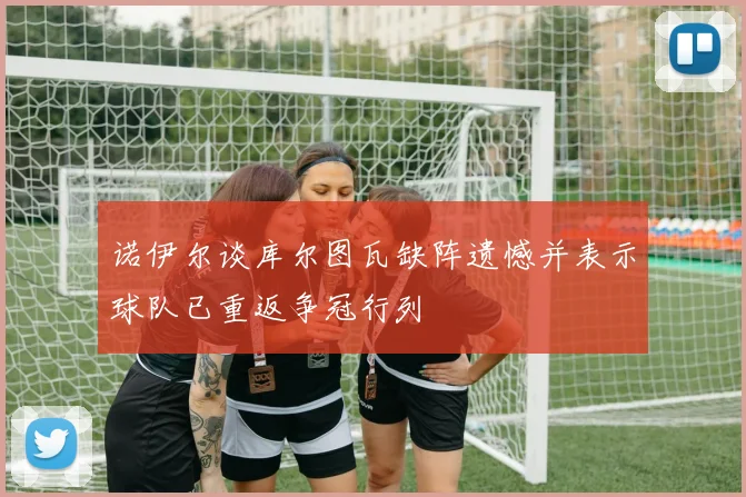 诺伊尔谈库尔图瓦缺阵遗憾并表示球队已重返争冠行列