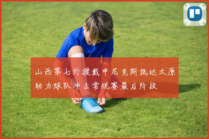 山西第七外援戴申尼克斯抵达太原助力球队冲击常规赛最后阶段
