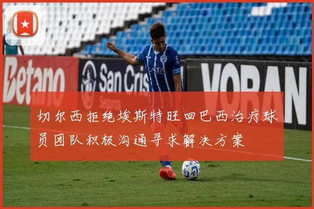 切尔西拒绝埃斯特旺回巴西治疗球员团队积极沟通寻求解决方案