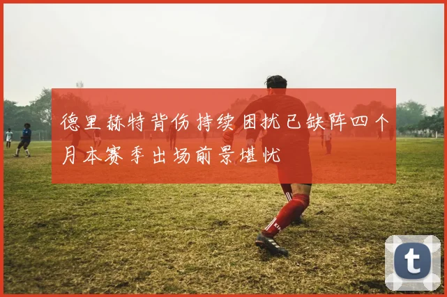 德里赫特背伤持续困扰已缺阵四个月本赛季出场前景堪忧