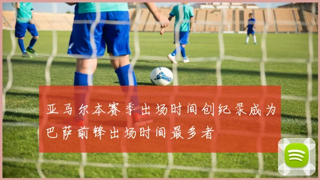 亚马尔本赛季出场时间创纪录成为巴萨前锋出场时间最多者