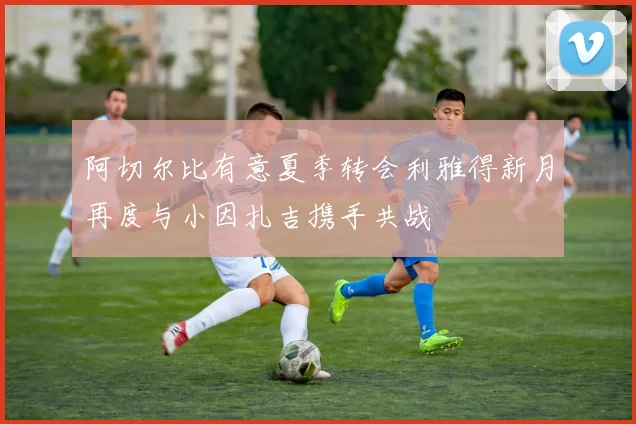 阿切尔比有意夏季转会利雅得新月再度与小因扎吉携手共战