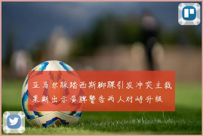 亚马尔踩踏西斯脚踝引发冲突主裁果断出示黄牌警告两人对峙升级