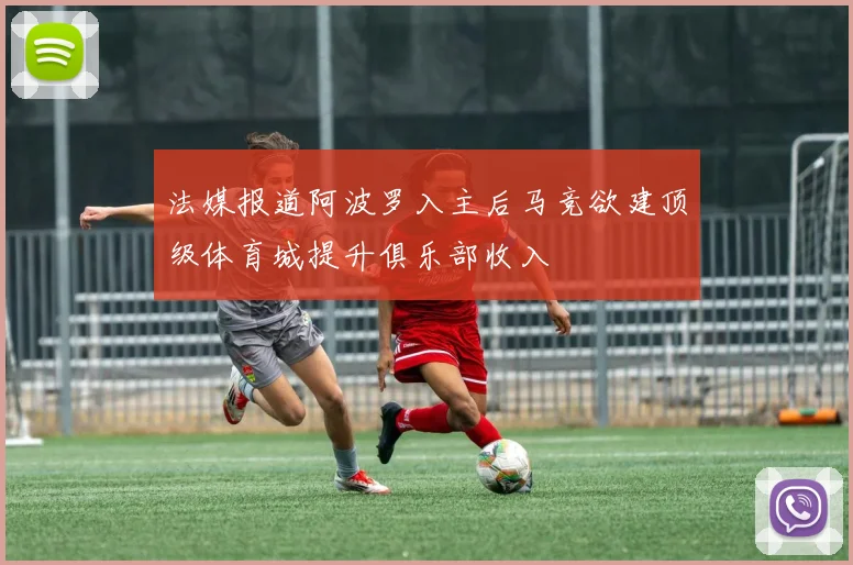 法媒报道阿波罗入主后马竞欲建顶级体育城提升俱乐部收入